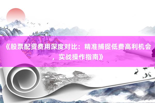 《股票配资费用深度对比：精准捕捉低费高利机会，实战操作指南》