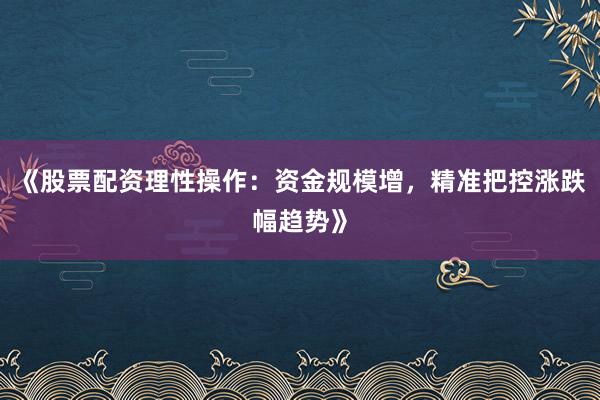 《股票配资理性操作：资金规模增，精准把控涨跌幅趋势》