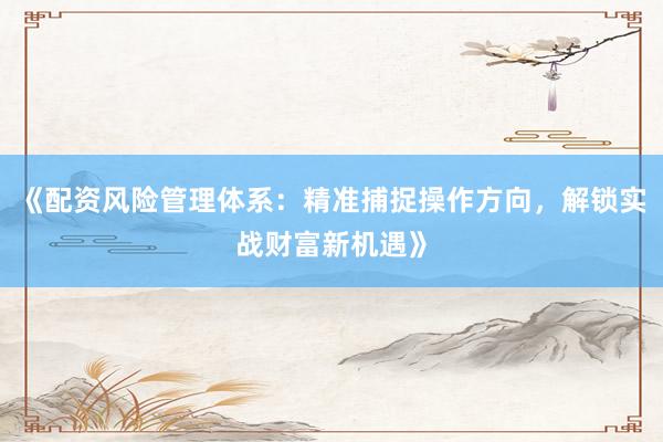 《配资风险管理体系：精准捕捉操作方向，解锁实战财富新机遇》