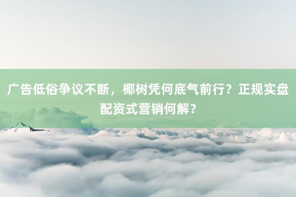 广告低俗争议不断，椰树凭何底气前行？正规实盘配资式营销何解？
