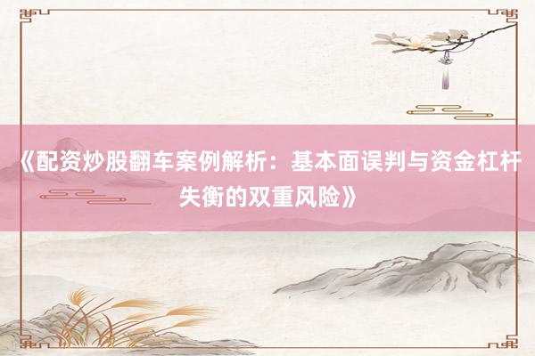 《配资炒股翻车案例解析：基本面误判与资金杠杆失衡的双重风险》
