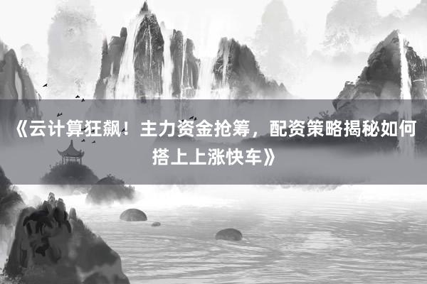 《云计算狂飙！主力资金抢筹，配资策略揭秘如何搭上上涨快车》