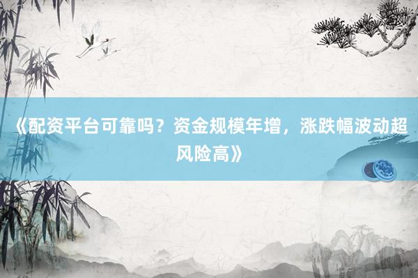 《配资平台可靠吗？资金规模年增，涨跌幅波动超风险高》