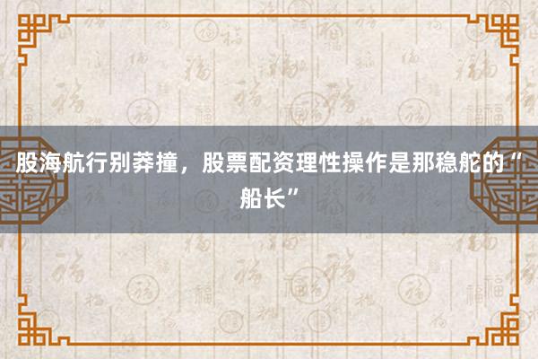 股海航行别莽撞，股票配资理性操作是那稳舵的“船长”