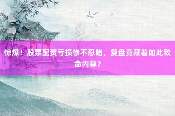 惊爆！股票配资亏损惨不忍睹，复盘竟藏着如此致命内幕？