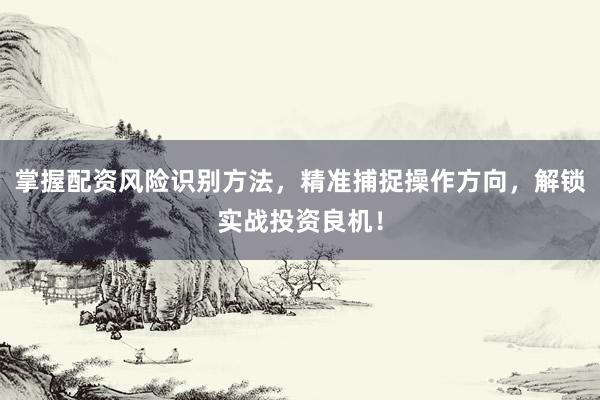 掌握配资风险识别方法，精准捕捉操作方向，解锁实战投资良机！