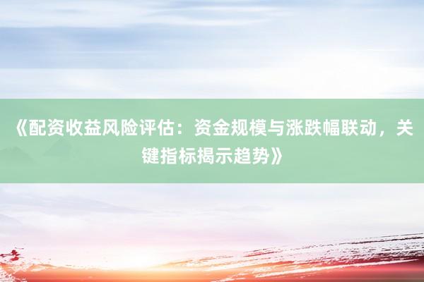 《配资收益风险评估：资金规模与涨跌幅联动，关键指标揭示趋势》