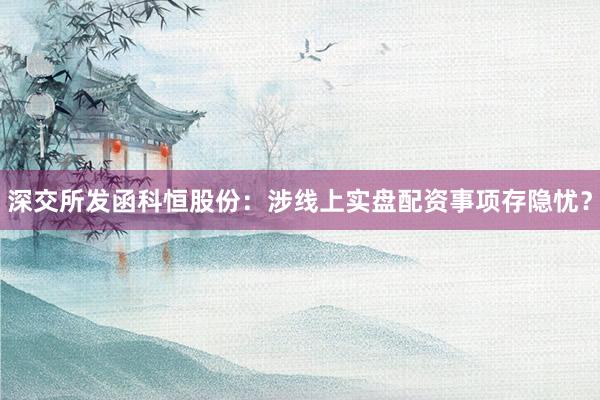 深交所发函科恒股份：涉线上实盘配资事项存隐忧？