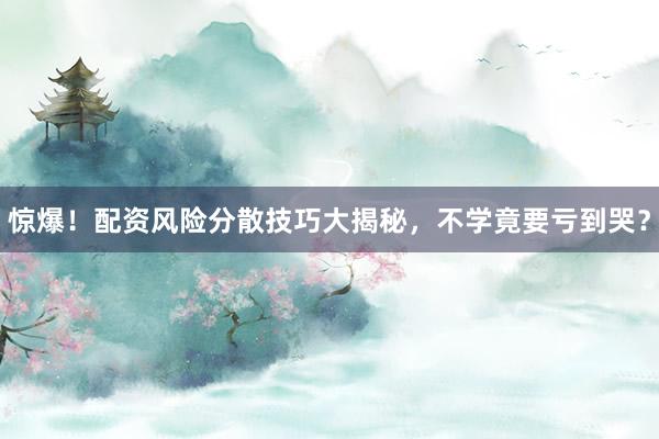 惊爆！配资风险分散技巧大揭秘，不学竟要亏到哭？