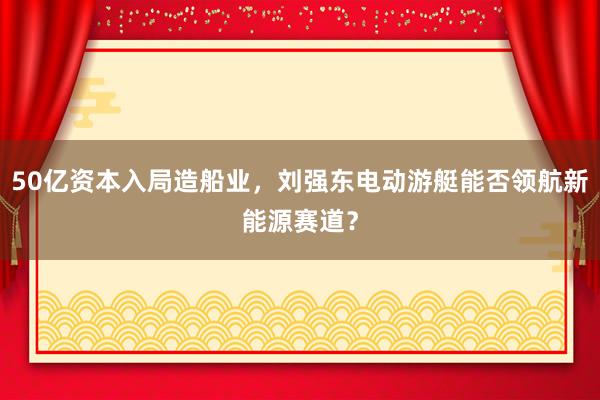 50亿资本入局造船业，刘强东电动游艇能否领航新能源赛道？