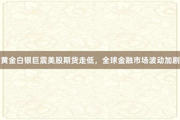 黄金白银巨震美股期货走低，全球金融市场波动加剧