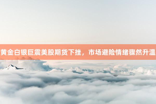 黄金白银巨震美股期货下挫，市场避险情绪骤然升温