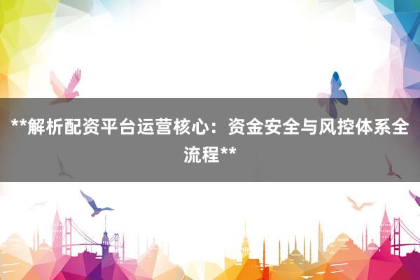 **解析配资平台运营核心：资金安全与风控体系全流程**