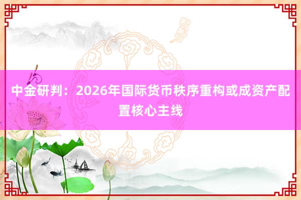 中金研判：2026年国际货币秩序重构或成资产配置核心主线