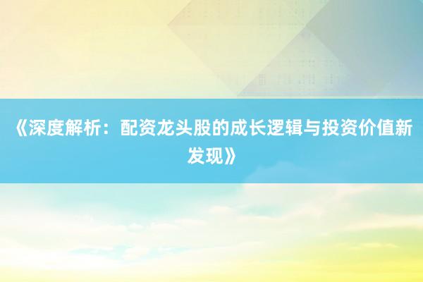 《深度解析：配资龙头股的成长逻辑与投资价值新发现》