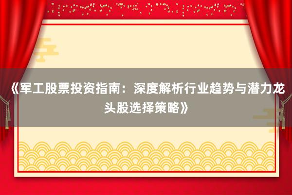 《军工股票投资指南：深度解析行业趋势与潜力龙头股选择策略》
