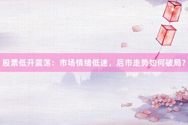 股票低开震荡：市场情绪低迷，后市走势如何破局？
