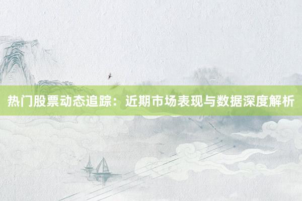 热门股票动态追踪：近期市场表现与数据深度解析