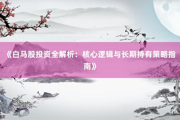 《白马股投资全解析：核心逻辑与长期持有策略指南》