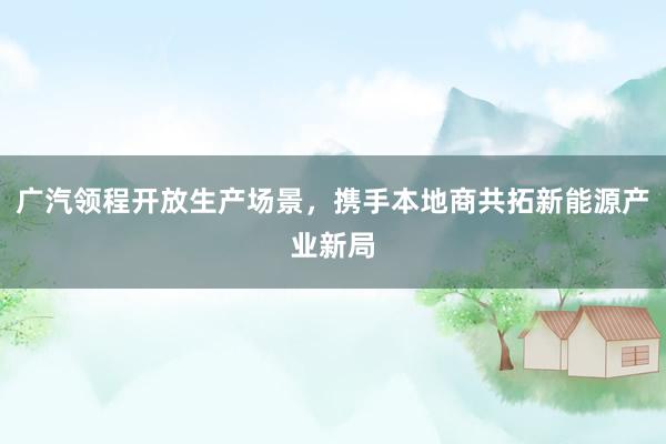 广汽领程开放生产场景，携手本地商共拓新能源产业新局