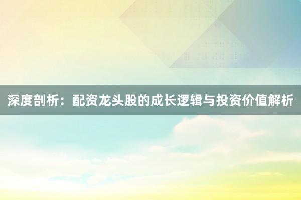 深度剖析：配资龙头股的成长逻辑与投资价值解析