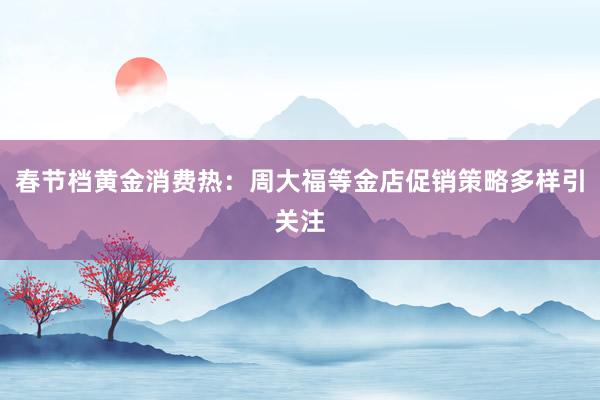 春节档黄金消费热：周大福等金店促销策略多样引关注