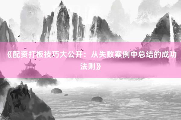 《配资打板技巧大公开：从失败案例中总结的成功法则》