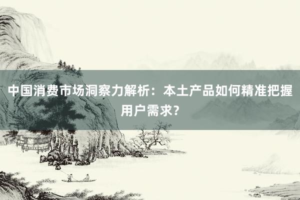 中国消费市场洞察力解析：本土产品如何精准把握用户需求？