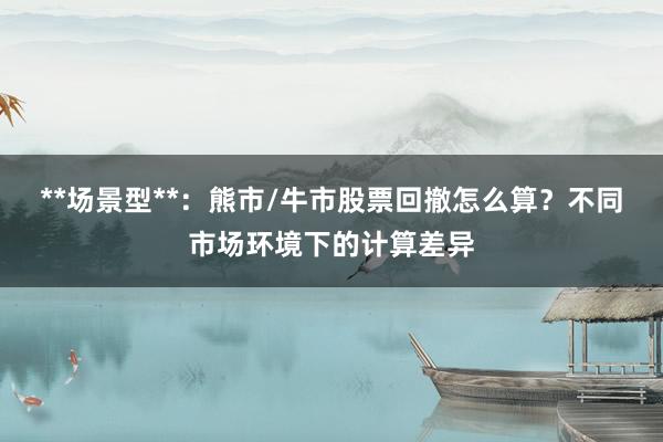 **场景型**：熊市/牛市股票回撤怎么算？不同市场环境下的计算差异