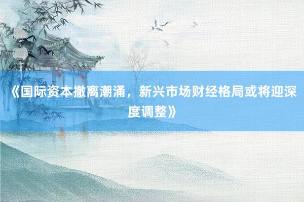 《国际资本撤离潮涌，新兴市场财经格局或将迎深度调整》