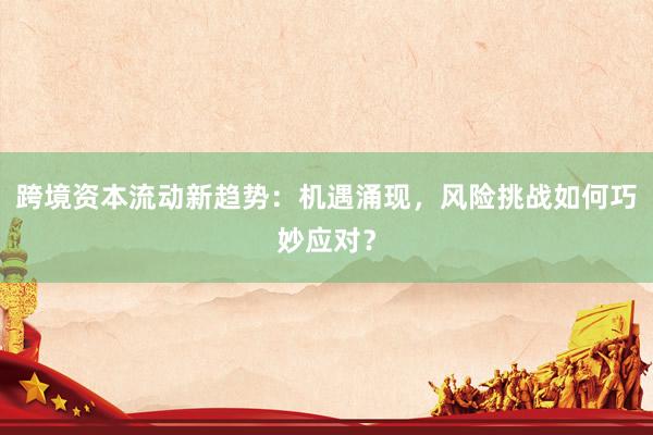 跨境资本流动新趋势：机遇涌现，风险挑战如何巧妙应对？