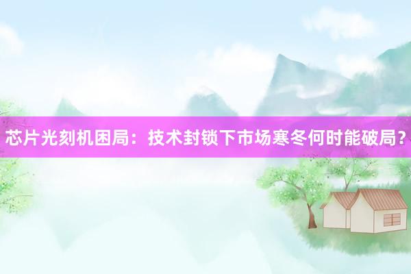 芯片光刻机困局：技术封锁下市场寒冬何时能破局？
