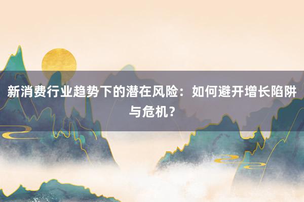 新消费行业趋势下的潜在风险：如何避开增长陷阱与危机？