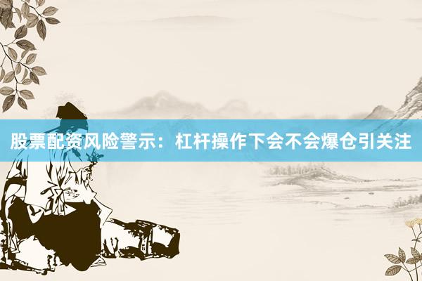 股票配资风险警示：杠杆操作下会不会爆仓引关注