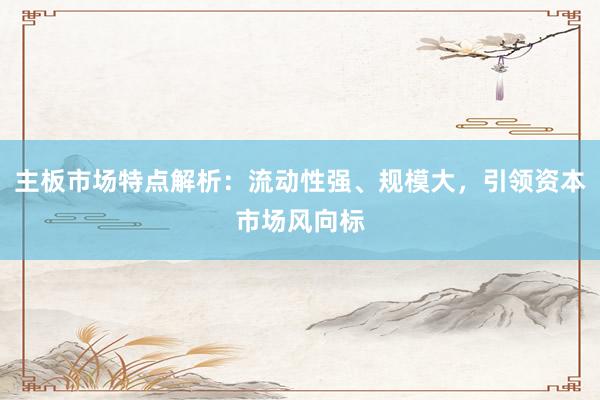 主板市场特点解析：流动性强、规模大，引领资本市场风向标