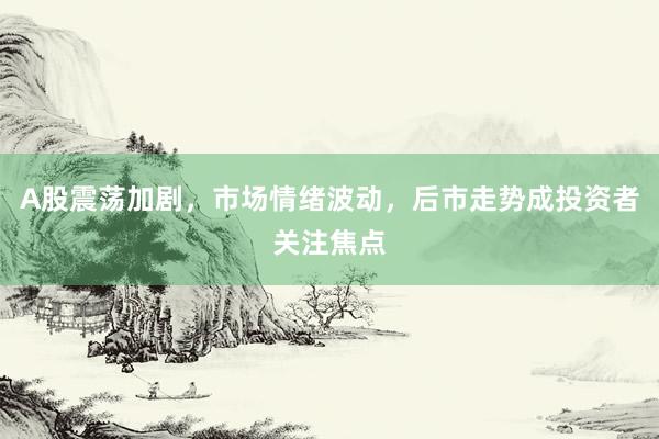 A股震荡加剧，市场情绪波动，后市走势成投资者关注焦点