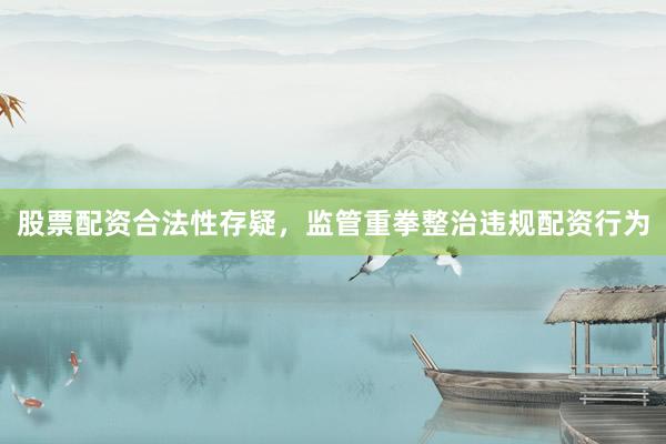股票配资合法性存疑，监管重拳整治违规配资行为