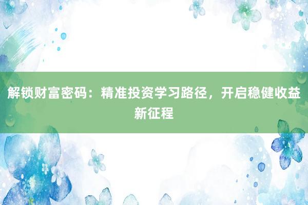 解锁财富密码：精准投资学习路径，开启稳健收益新征程