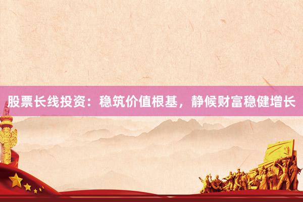 股票长线投资：稳筑价值根基，静候财富稳健增长