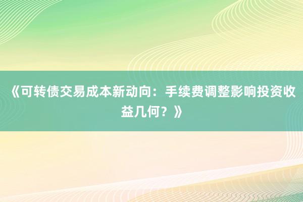 《可转债交易成本新动向：手续费调整影响投资收益几何？》