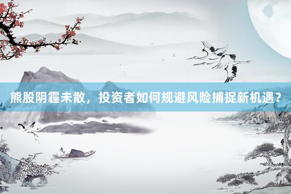 熊股阴霾未散，投资者如何规避风险捕捉新机遇？