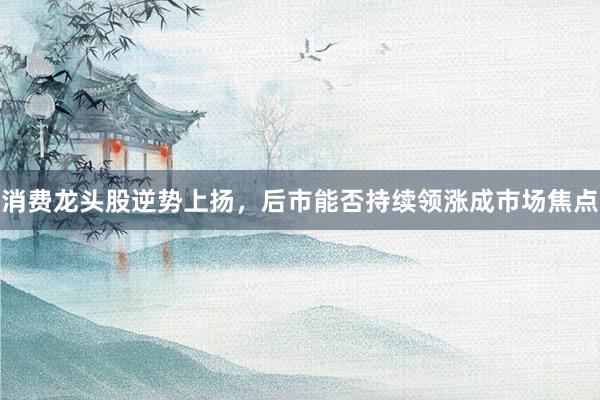 消费龙头股逆势上扬，后市能否持续领涨成市场焦点
