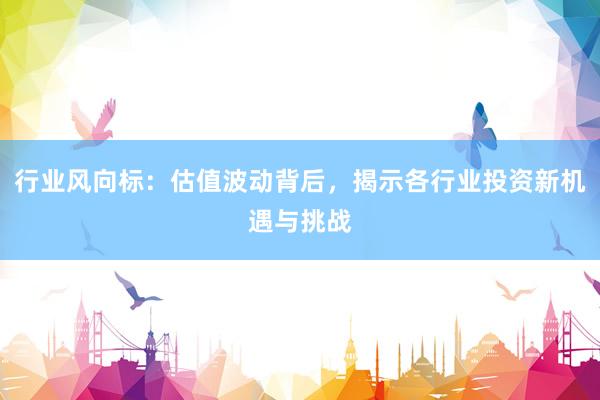 行业风向标：估值波动背后，揭示各行业投资新机遇与挑战
