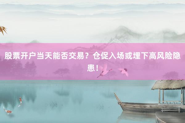 股票开户当天能否交易？仓促入场或埋下高风险隐患！