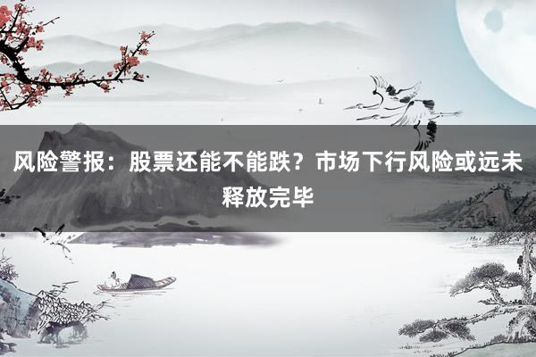 风险警报：股票还能不能跌？市场下行风险或远未释放完毕