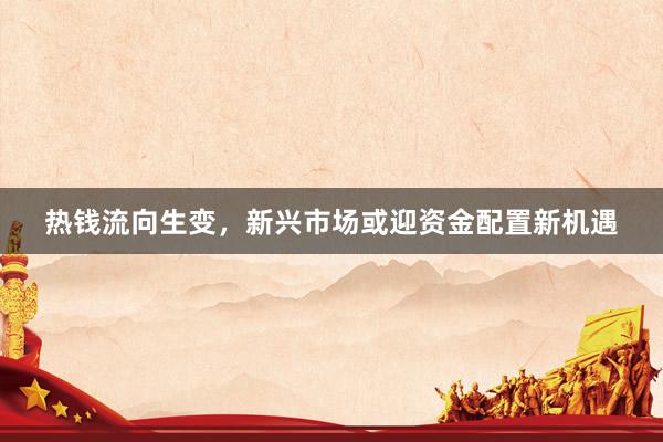 热钱流向生变，新兴市场或迎资金配置新机遇