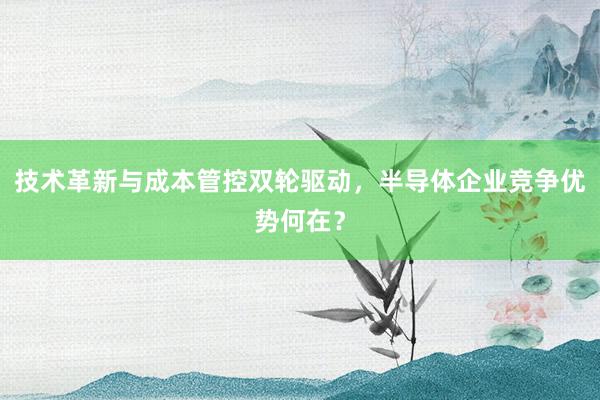 技术革新与成本管控双轮驱动，半导体企业竞争优势何在？