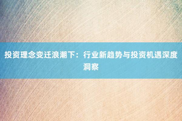 投资理念变迁浪潮下：行业新趋势与投资机遇深度洞察