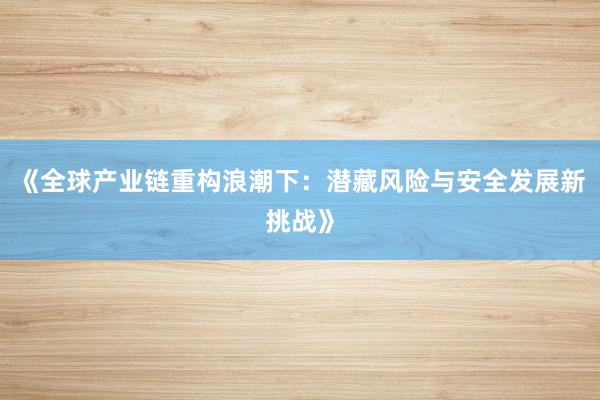 《全球产业链重构浪潮下：潜藏风险与安全发展新挑战》