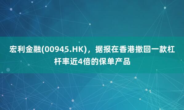 宏利金融(00945.HK)，据报在香港撤回一款杠杆率近4倍的保单产品